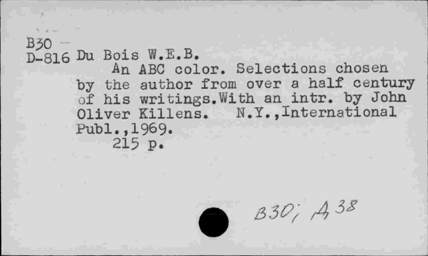 ﻿B50
D-816 Du Bois W.E.B.
An ABC color. Selections chosen by the author from over a half century of his writings.With an intr. by John Oliver Killens. N.Y..International Publ.,1969.
215 P.